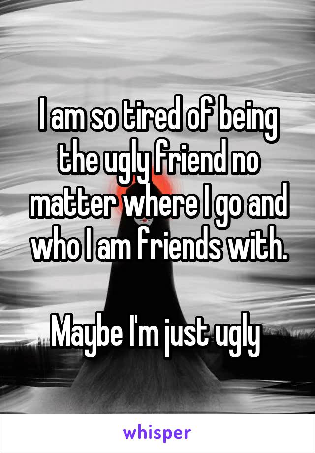 I am so tired of being the ugly friend no matter where I go and who I am friends with.

Maybe I'm just ugly 