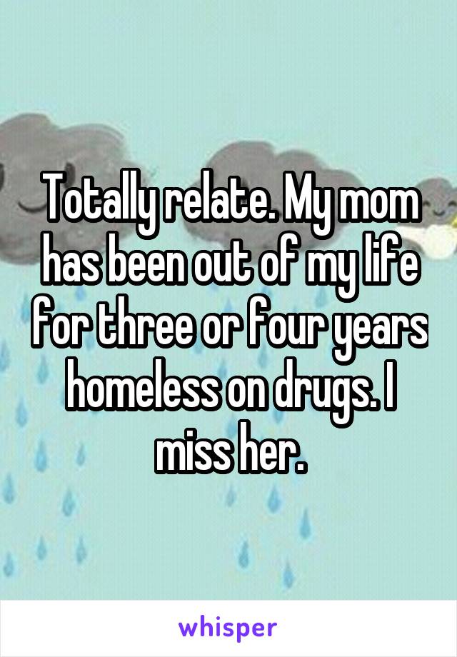 Totally relate. My mom has been out of my life for three or four years homeless on drugs. I miss her.