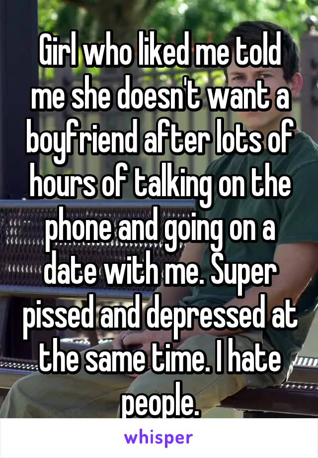 Girl who liked me told me she doesn't want a boyfriend after lots of hours of talking on the phone and going on a date with me. Super pissed and depressed at the same time. I hate people.