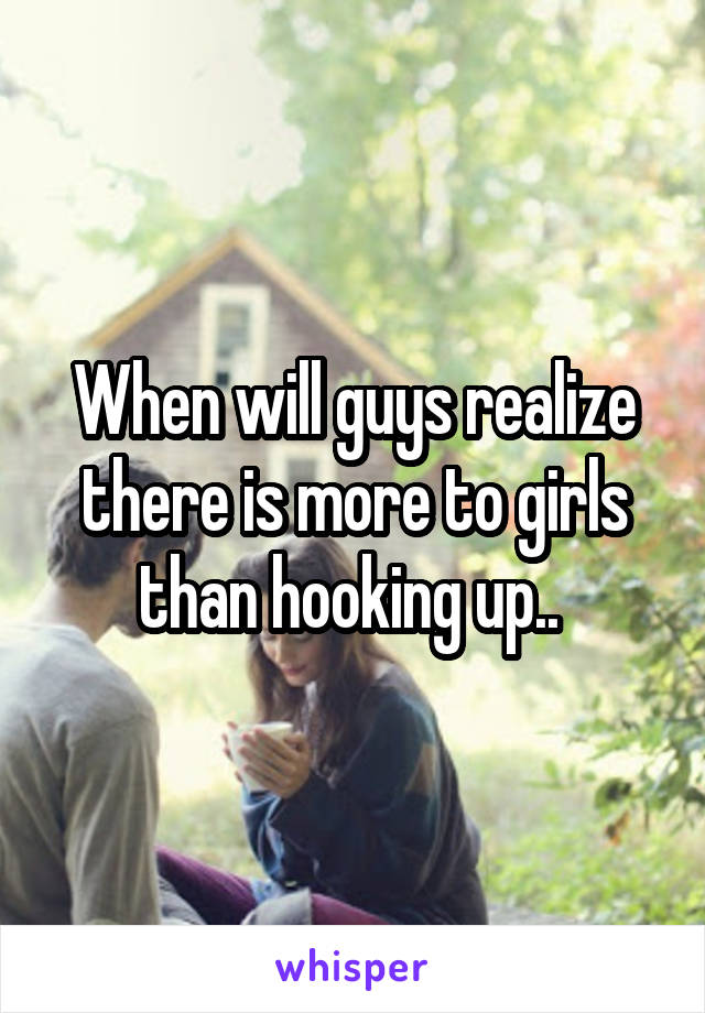 When will guys realize there is more to girls than hooking up.. 