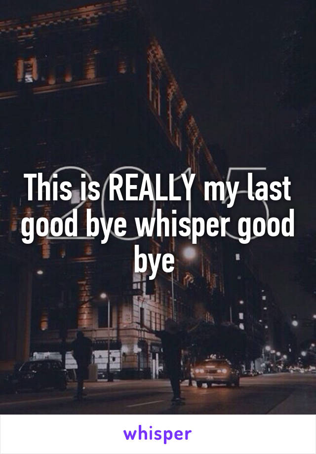 This is REALLY my last good bye whisper good bye 