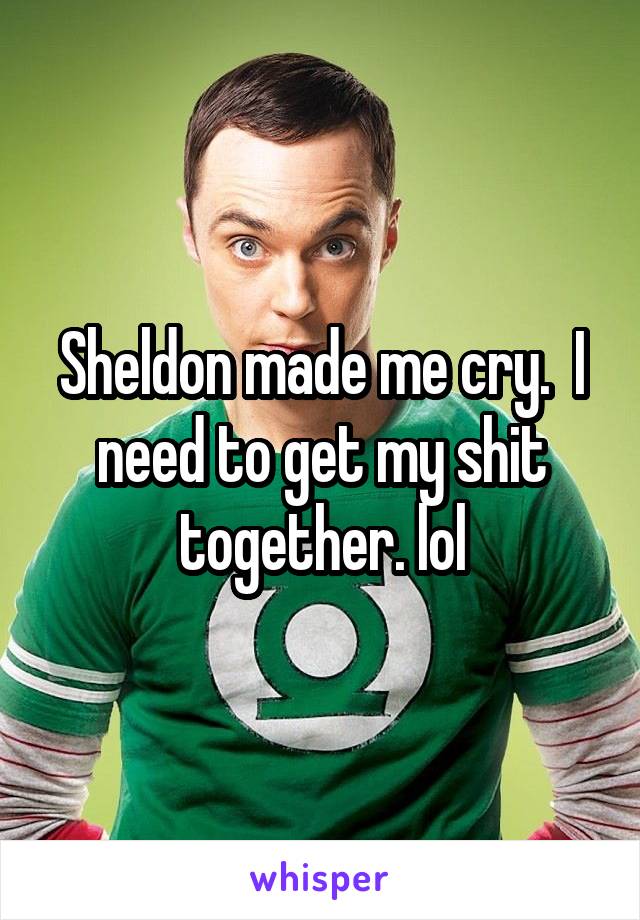 Sheldon made me cry.  I need to get my shit together. lol