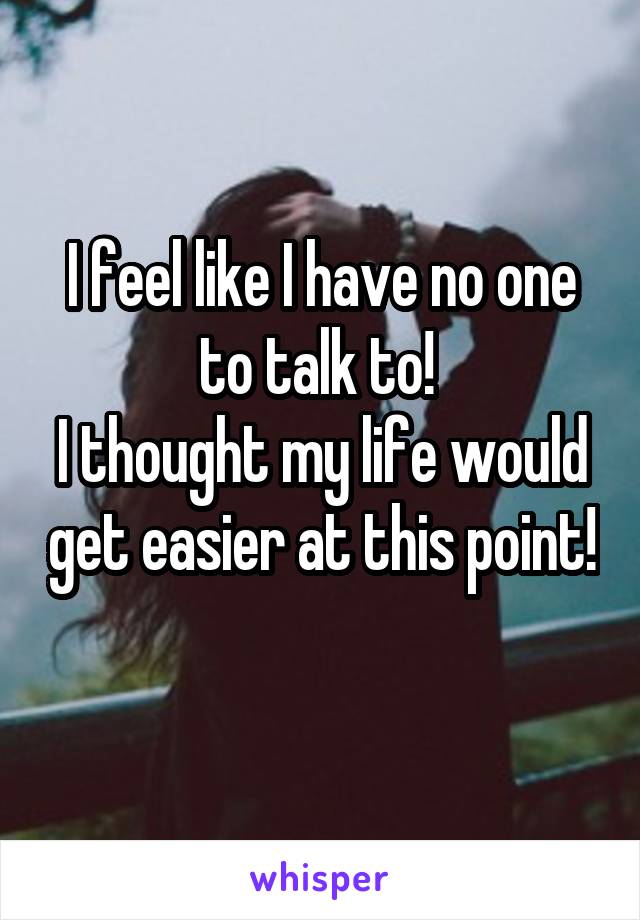 I feel like I have no one to talk to! 
I thought my life would get easier at this point! 