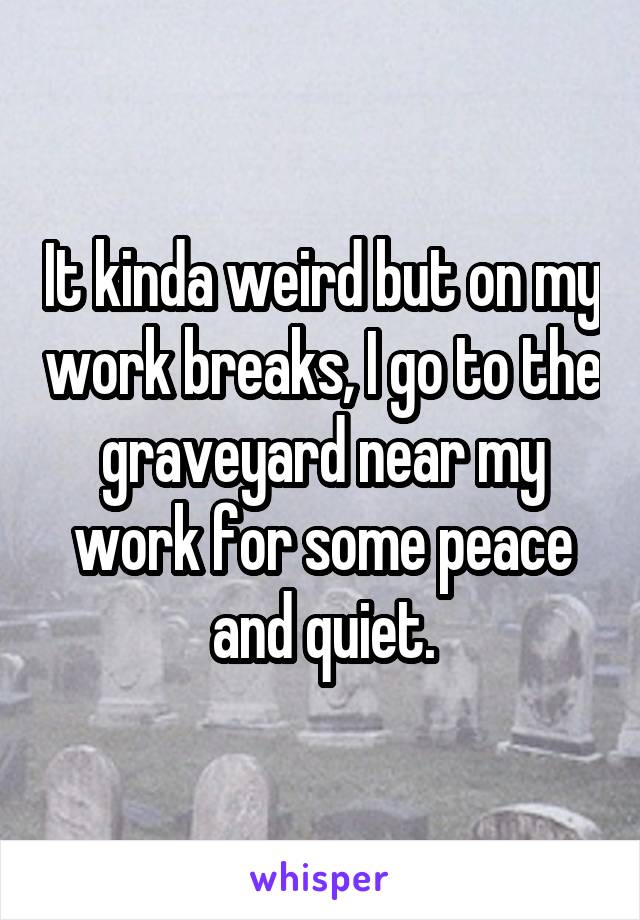 It kinda weird but on my work breaks, I go to the graveyard near my work for some peace and quiet.