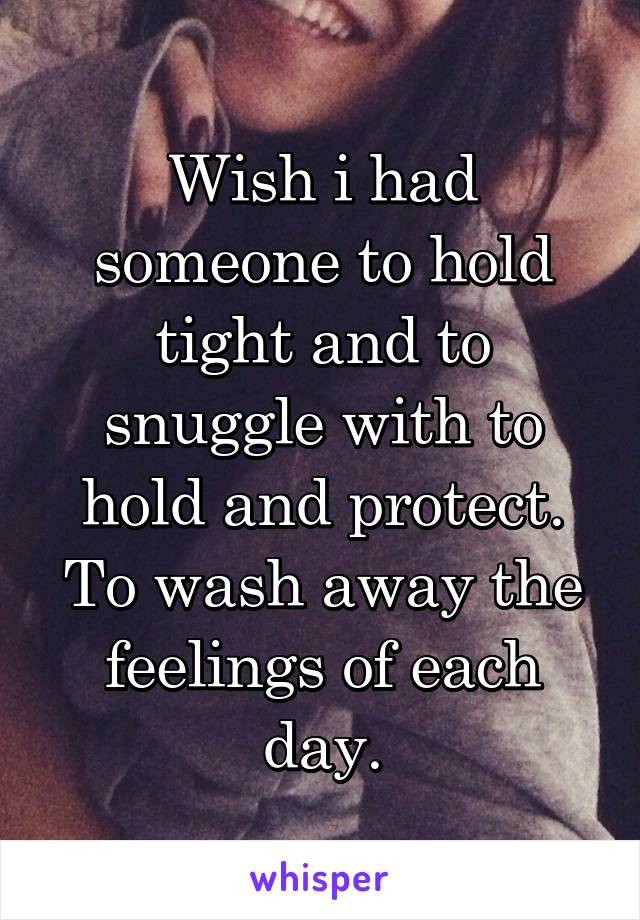 Wish i had someone to hold tight and to snuggle with to hold and protect. To wash away the feelings of each day.