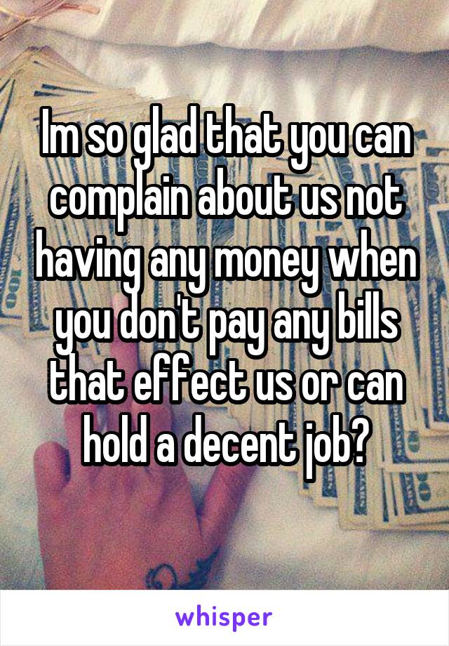 Im so glad that you can complain about us not having any money when you don't pay any bills that effect us or can hold a decent job?
