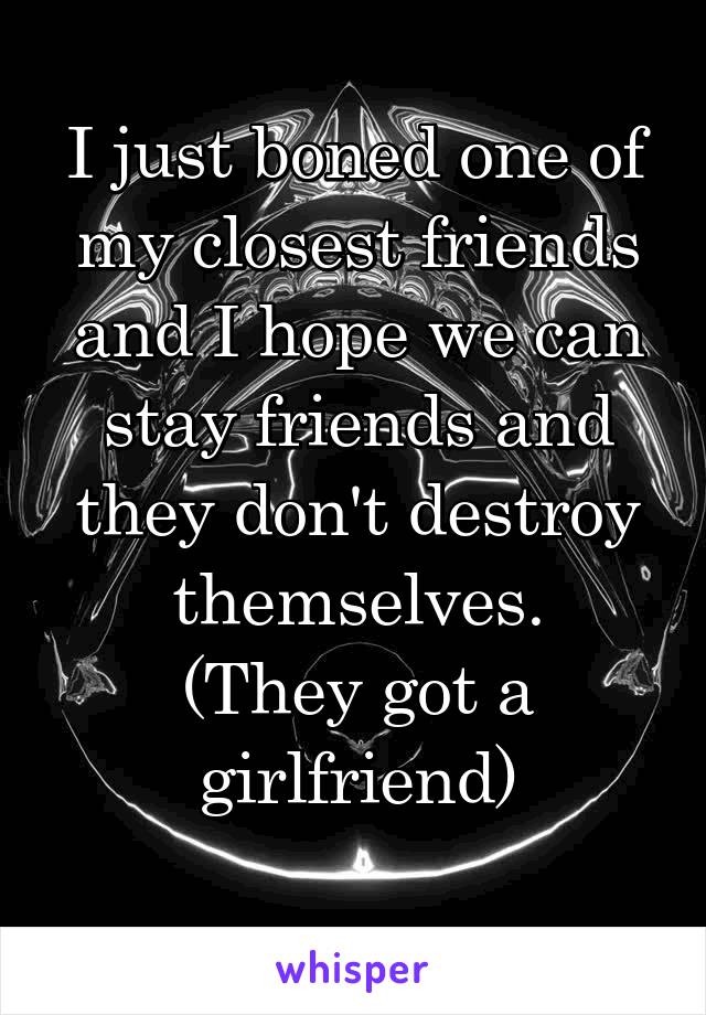 I just boned one of my closest friends and I hope we can stay friends and they don't destroy themselves.
(They got a girlfriend)
