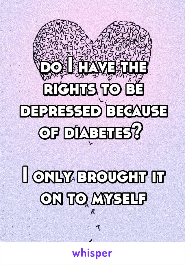 do I have the rights to be depressed because of diabetes? 

I only brought it on to myself