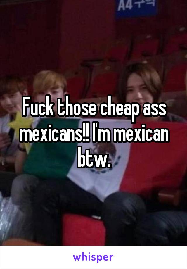 Fuck those cheap ass mexicans!! I'm mexican btw.