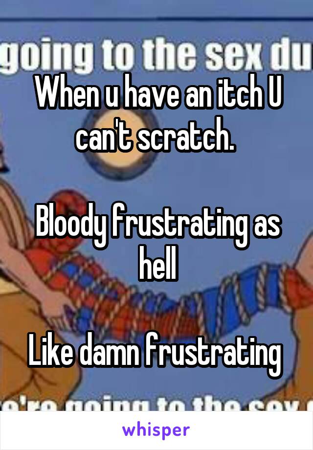 When u have an itch U can't scratch. 

Bloody frustrating as hell

Like damn frustrating 