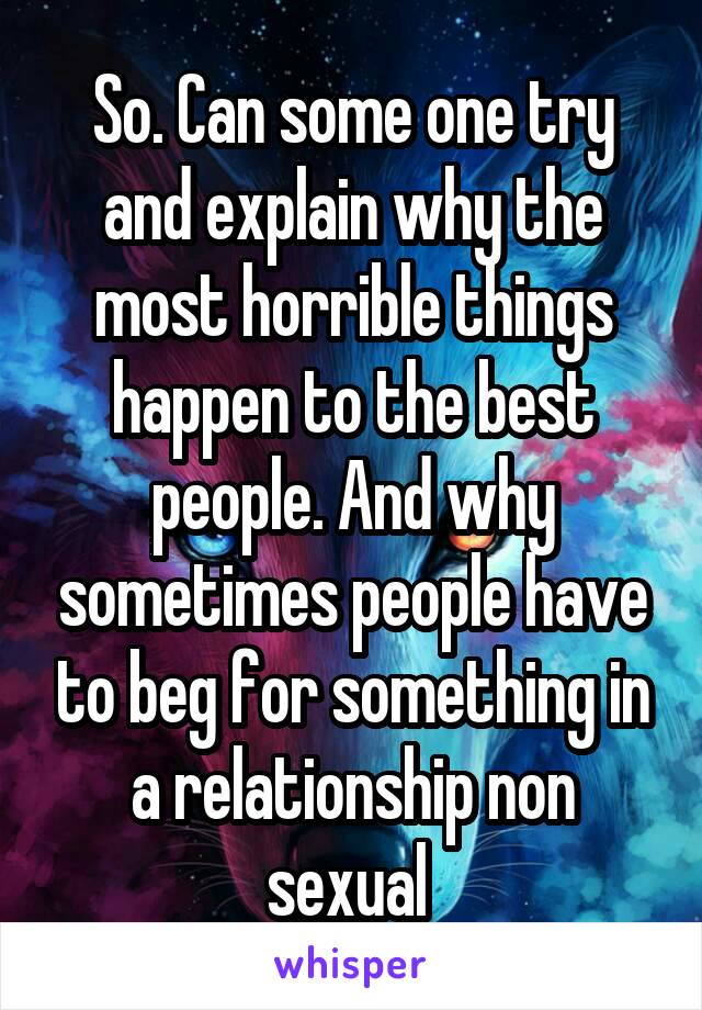 So. Can some one try and explain why the most horrible things happen to the best people. And why sometimes people have to beg for something in a relationship non sexual 