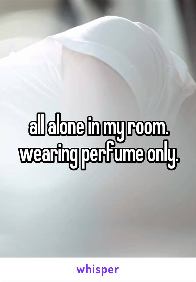 all alone in my room. wearing perfume only.