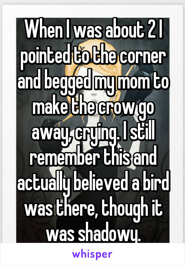 When I was about 2 I pointed to the corner and begged my mom to make the crow go away, crying. I still remember this and actually believed a bird was there, though it was shadowy.