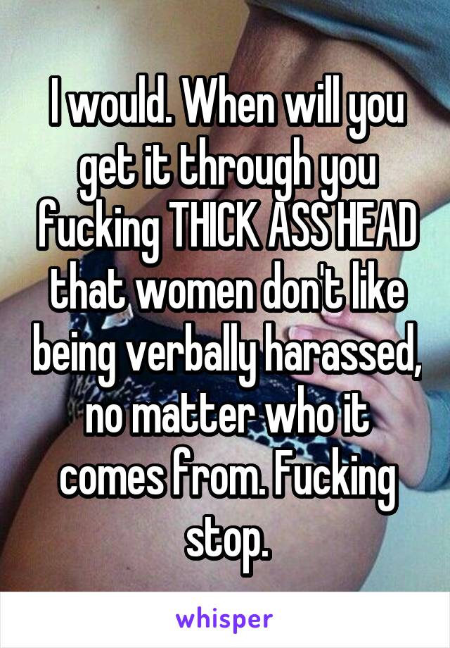 I would. When will you get it through you fucking THICK ASS HEAD that women don't like being verbally harassed, no matter who it comes from. Fucking stop.