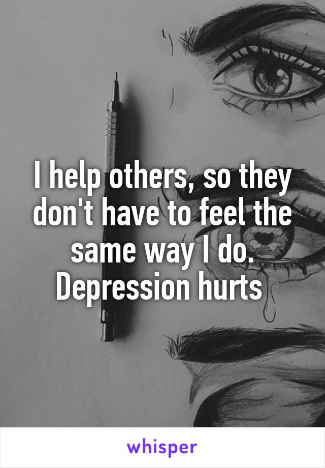 I help others, so they don't have to feel the same way I do. Depression hurts 