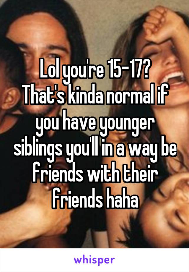 Lol you're 15-17?
That's kinda normal if you have younger siblings you'll in a way be friends with their friends haha