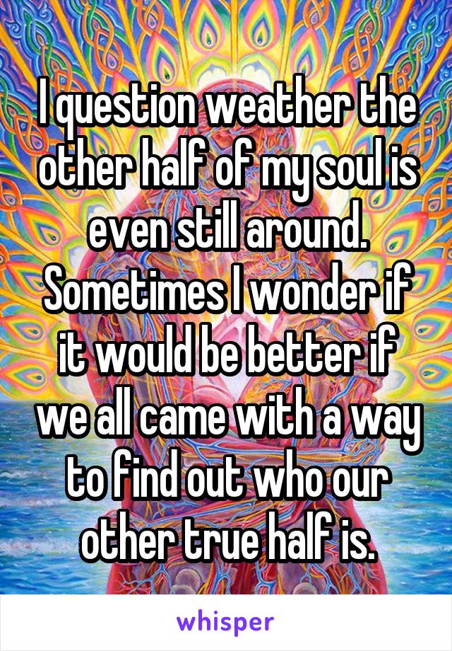 I question weather the other half of my soul is even still around. Sometimes I wonder if it would be better if we all came with a way to find out who our other true half is.