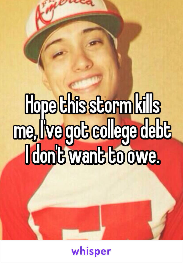 Hope this storm kills me, I've got college debt I don't want to owe.