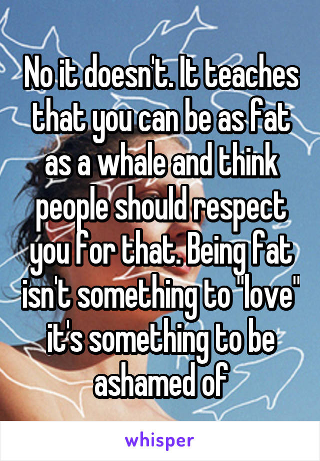 No it doesn't. It teaches that you can be as fat as a whale and think people should respect you for that. Being fat isn't something to "love" it's something to be ashamed of