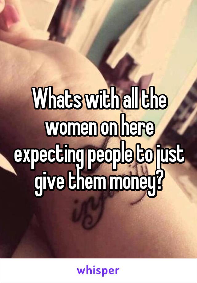 Whats with all the women on here expecting people to just give them money?