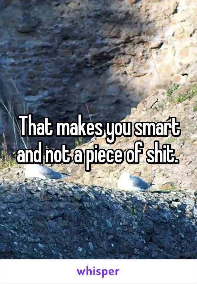 That makes you smart and not a piece of shit. 