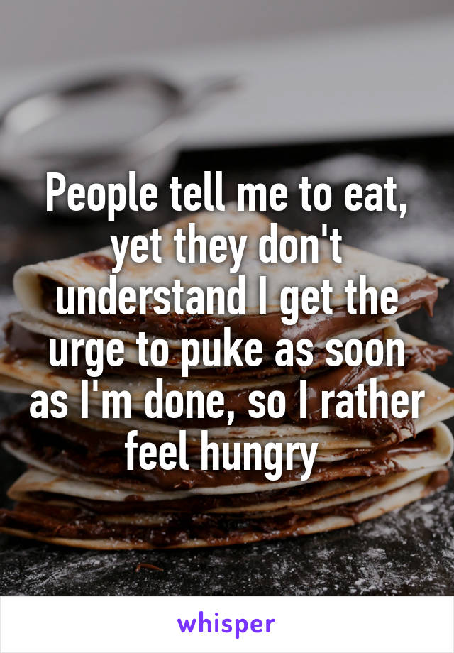 People tell me to eat, yet they don't understand I get the urge to puke as soon as I'm done, so I rather feel hungry 