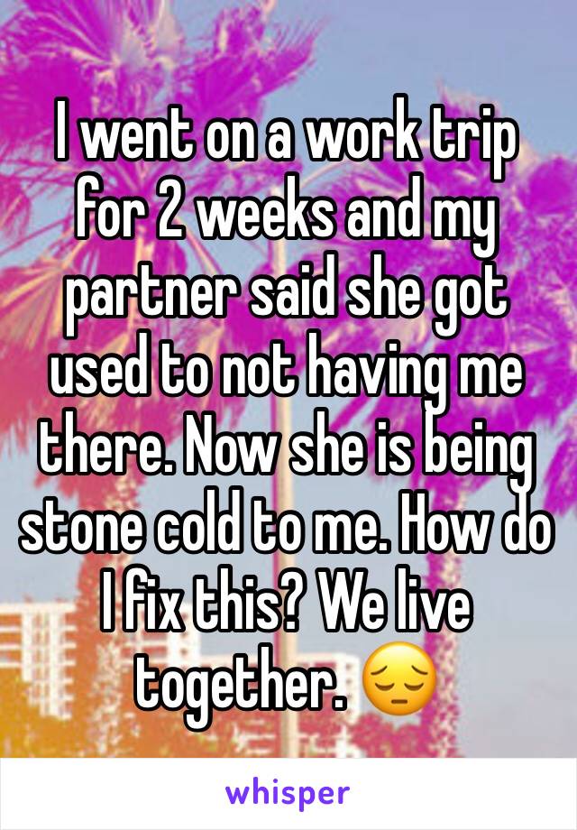 I went on a work trip for 2 weeks and my partner said she got used to not having me there. Now she is being stone cold to me. How do I fix this? We live together. 😔