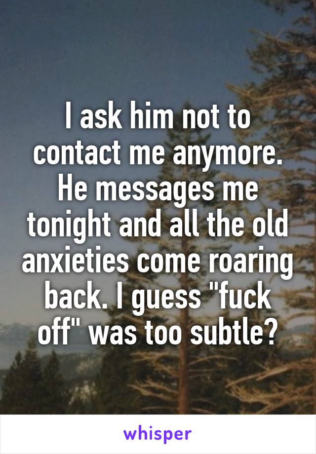 I ask him not to contact me anymore. He messages me tonight and all the old anxieties come roaring back. I guess "fuck off" was too subtle?