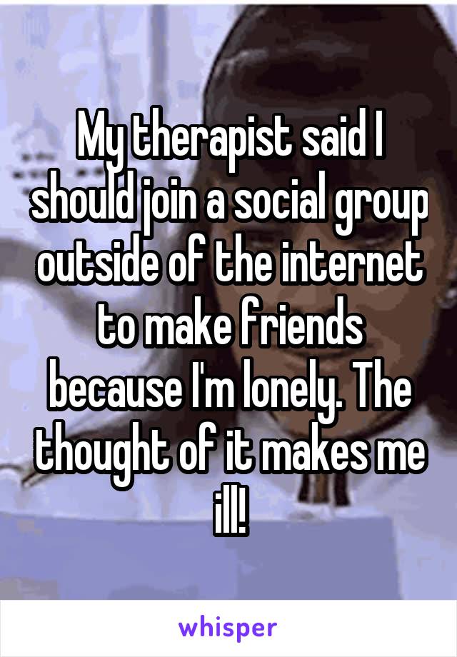 My therapist said I should join a social group outside of the internet to make friends because I'm lonely. The thought of it makes me ill!