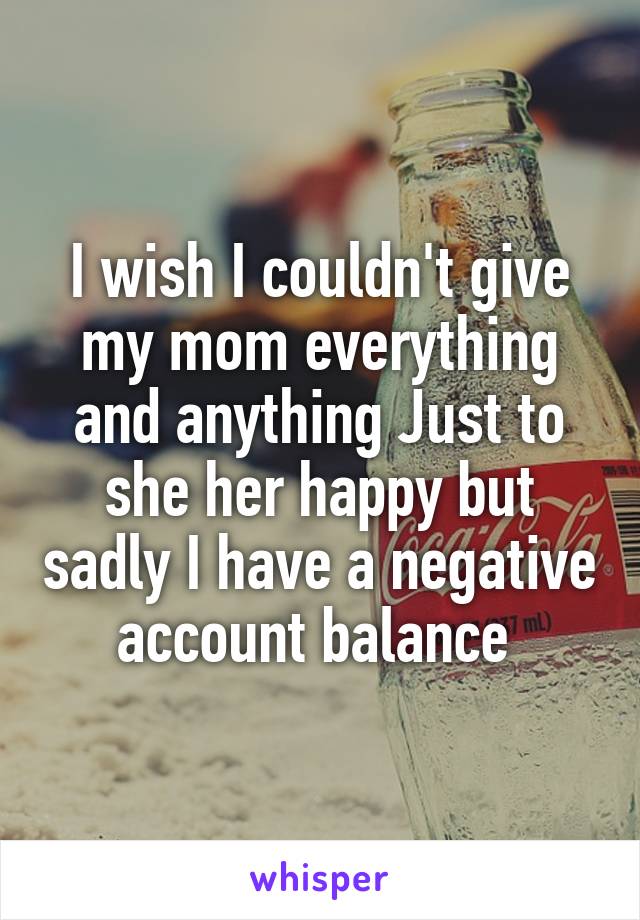 I wish I couldn't give my mom everything and anything Just to she her happy but sadly I have a negative account balance 