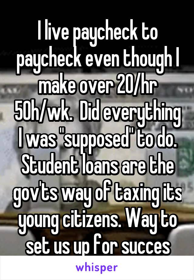 I live paycheck to paycheck even though I make over 20/hr 50h/wk.  Did everything I was "supposed" to do. Student loans are the gov'ts way of taxing its young citizens. Way to set us up for succes