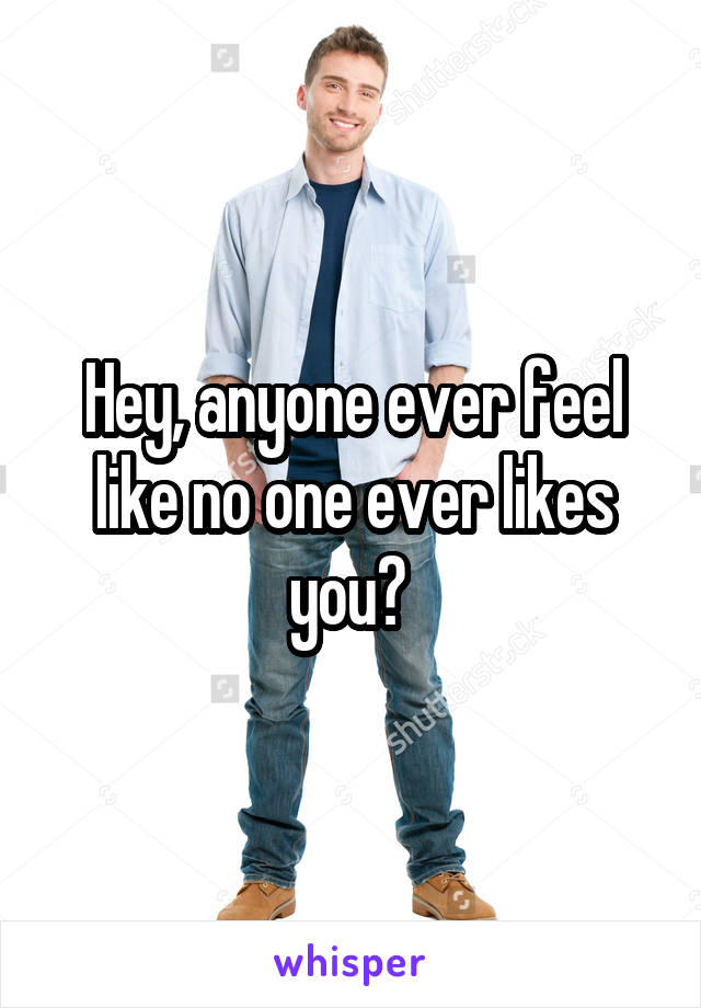 Hey, anyone ever feel like no one ever likes you? 