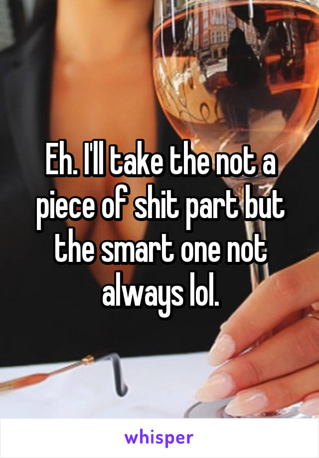 Eh. I'll take the not a piece of shit part but the smart one not always lol.