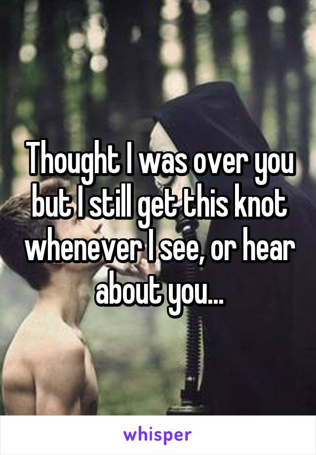 Thought I was over you but I still get this knot whenever I see, or hear about you...