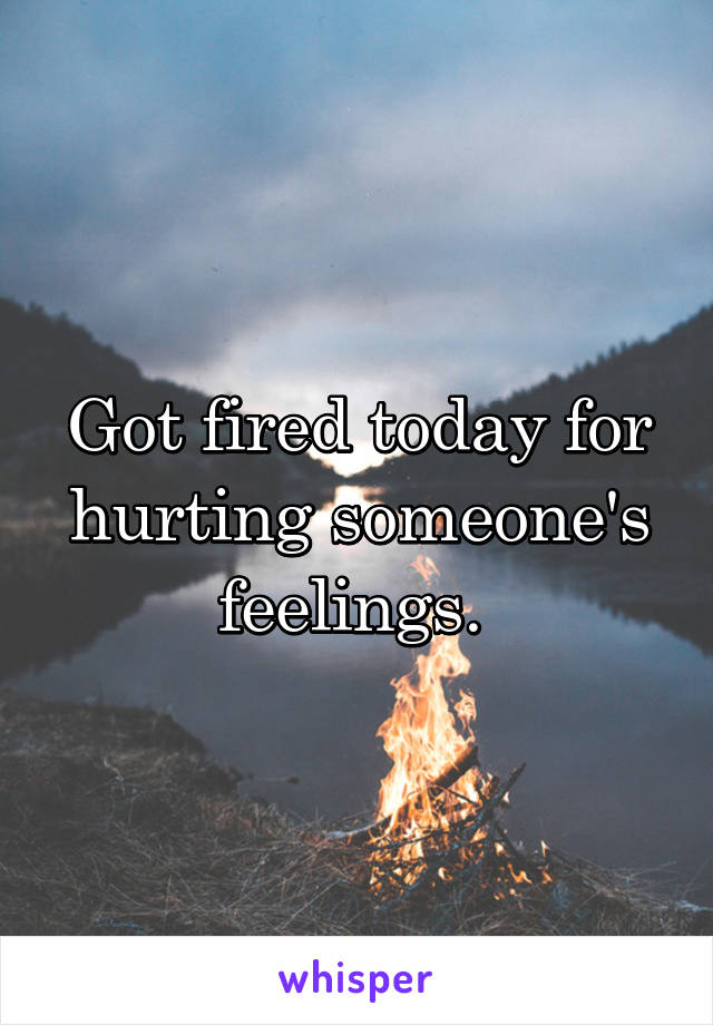 Got fired today for hurting someone's feelings. 