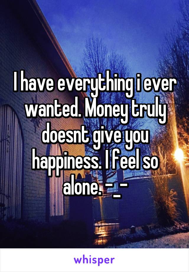 I have everything i ever wanted. Money truly doesnt give you happiness. I feel so alone. -_-