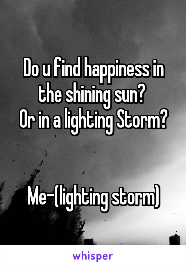 Do u find happiness in the shining sun? 
Or in a lighting Storm?

 
Me-(lighting storm)