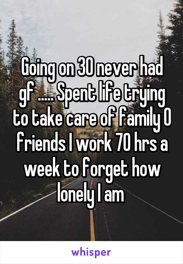 Going on 30 never had gf ..... Spent life trying to take care of family 0 friends I work 70 hrs a week to forget how lonely I am 