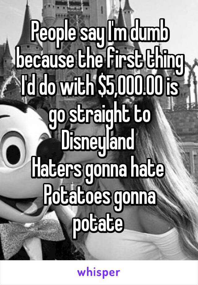 People say I'm dumb because the first thing I'd do with $5,000.00 is go straight to Disneyland 
Haters gonna hate 
Potatoes gonna potate 
