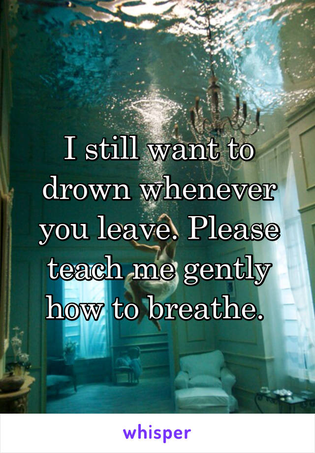 I still want to drown whenever you leave. Please teach me gently how to breathe. 