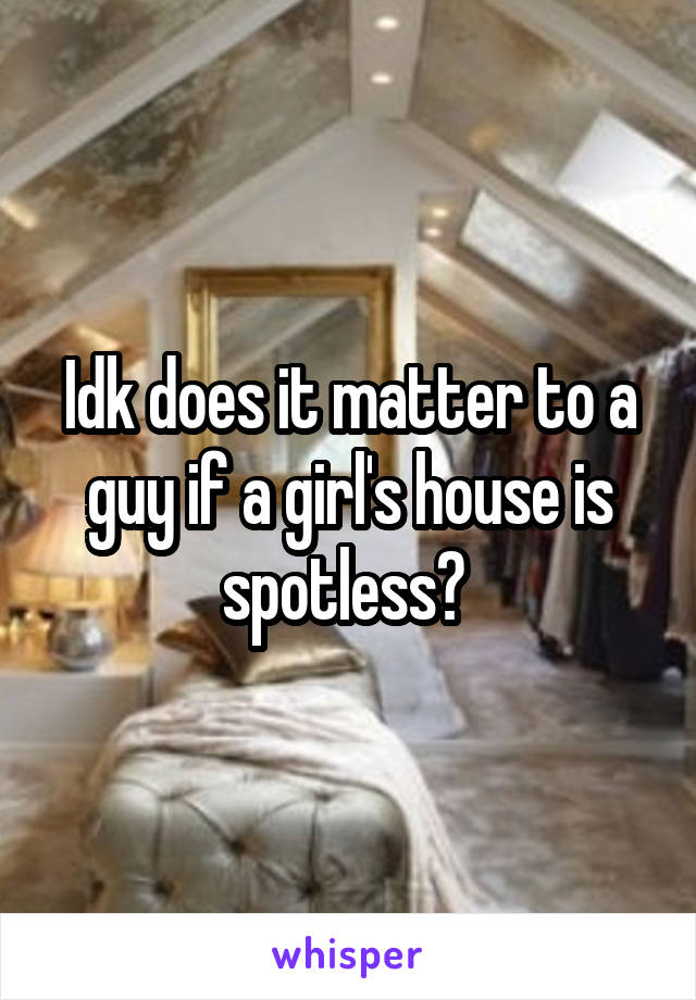 Idk does it matter to a guy if a girl's house is spotless? 