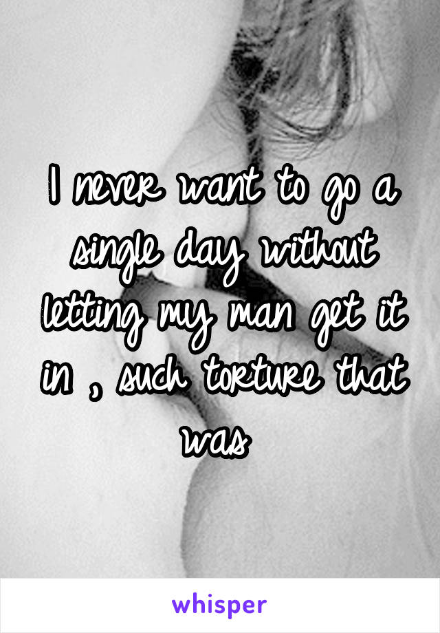 I never want to go a single day without letting my man get it in , such torture that was 