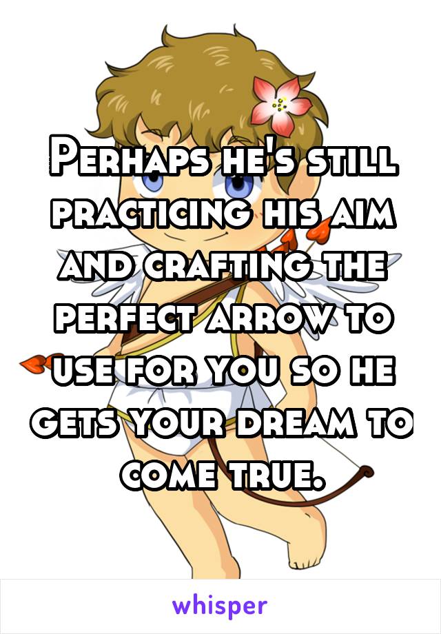 Perhaps he's still practicing his aim and crafting the perfect arrow to use for you so he gets your dream to come true.