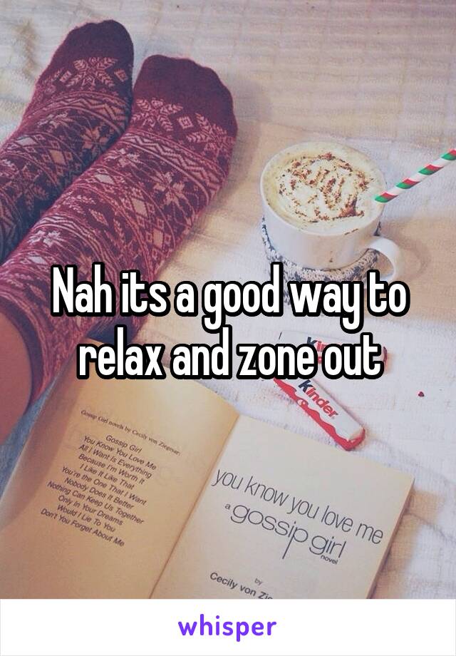 Nah its a good way to relax and zone out