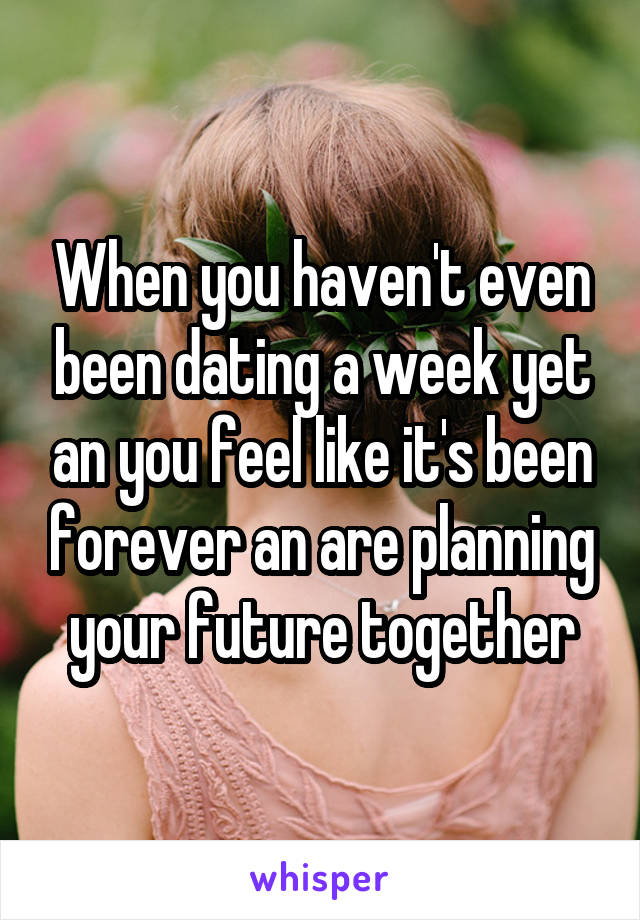 When you haven't even been dating a week yet an you feel like it's been forever an are planning your future together