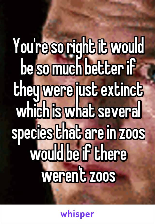 You're so right it would be so much better if they were just extinct which is what several species that are in zoos would be if there weren't zoos