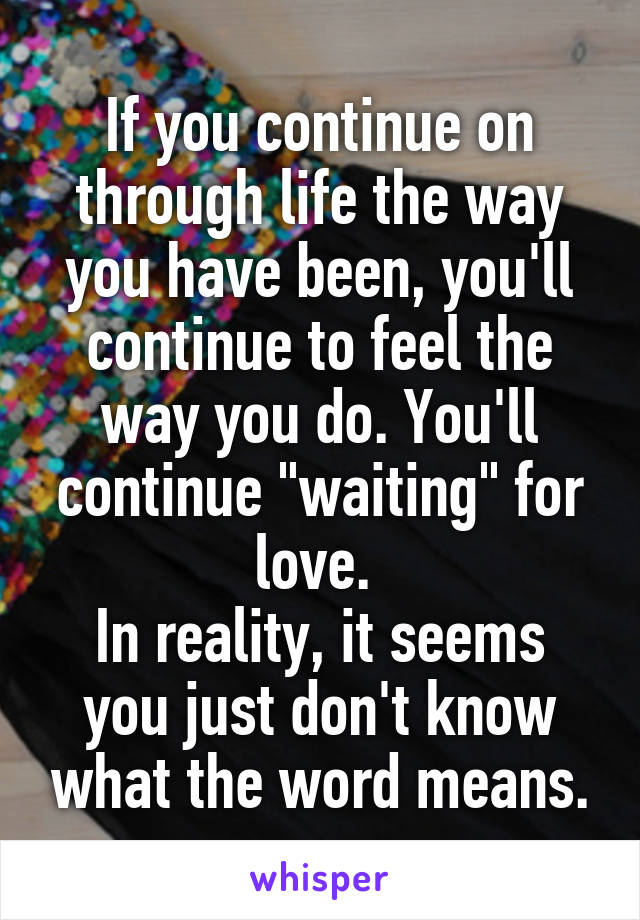 If you continue on through life the way you have been, you'll continue to feel the way you do. You'll continue "waiting" for love. 
In reality, it seems you just don't know what the word means.