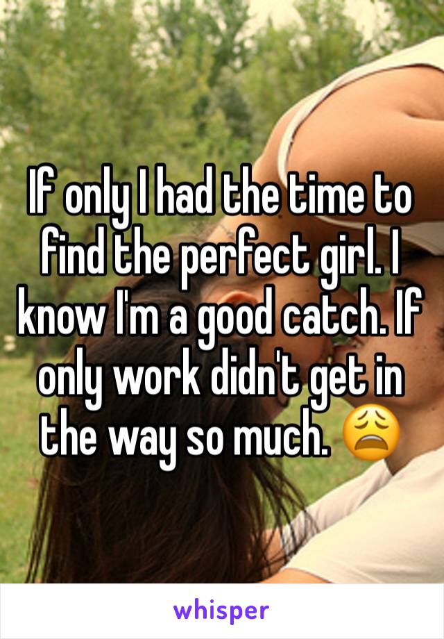 If only I had the time to find the perfect girl. I know I'm a good catch. If only work didn't get in the way so much. 😩