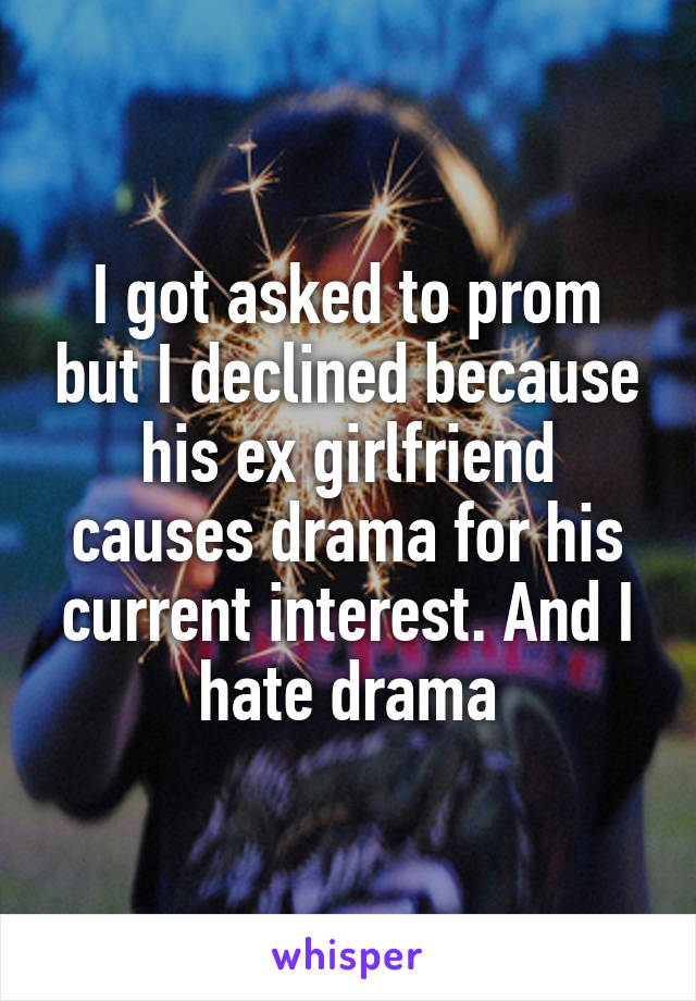 I got asked to prom but I declined because his ex girlfriend causes drama for his current interest. And I hate drama