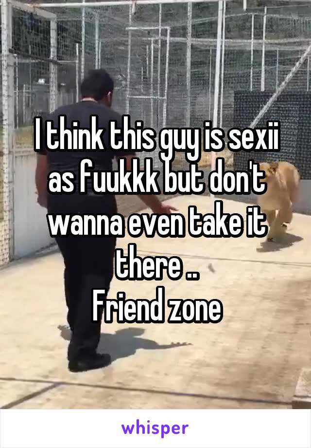 I think this guy is sexii as fuukkk but don't wanna even take it there ..
Friend zone